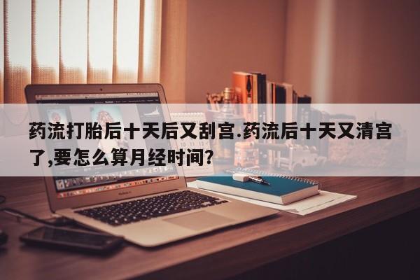 推荐个卖打胎药微信联系方式药流打胎后十天后又刮宫.药流后十天又清宫了,要怎么算月经时间?