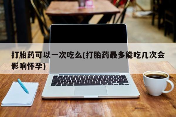 推荐个卖打胎药微信联系方式打胎药可以一次吃么(打胎药最多能吃几次会影响怀孕)