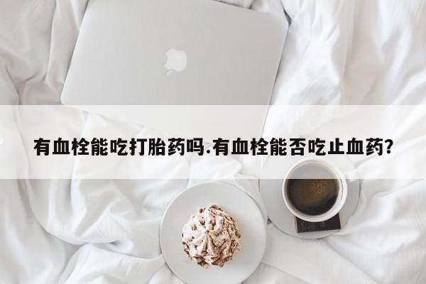 推荐个卖打胎药微信联系方式有血栓能吃打胎药吗.有血栓能否吃止血药？