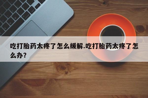 推荐个卖打胎药微信联系方式吃打胎药太疼了怎么缓解.吃打胎药太疼了怎么办?