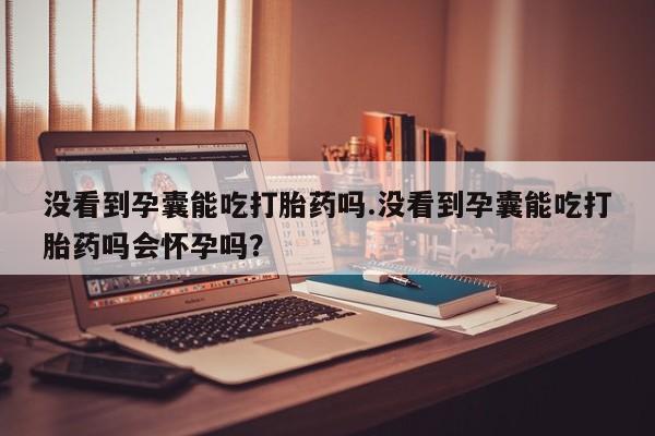 推荐个卖打胎药微信联系方式没看到孕囊能吃打胎药吗.没看到孕囊能吃打胎药吗会怀孕吗?